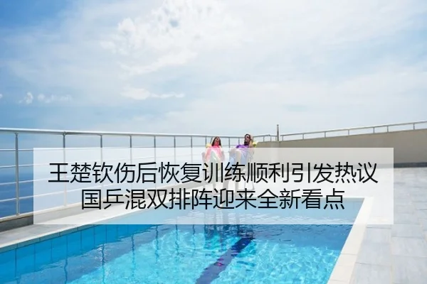 王楚钦伤后恢复训练顺利引发热议 国乒混双排阵迎来全新看点